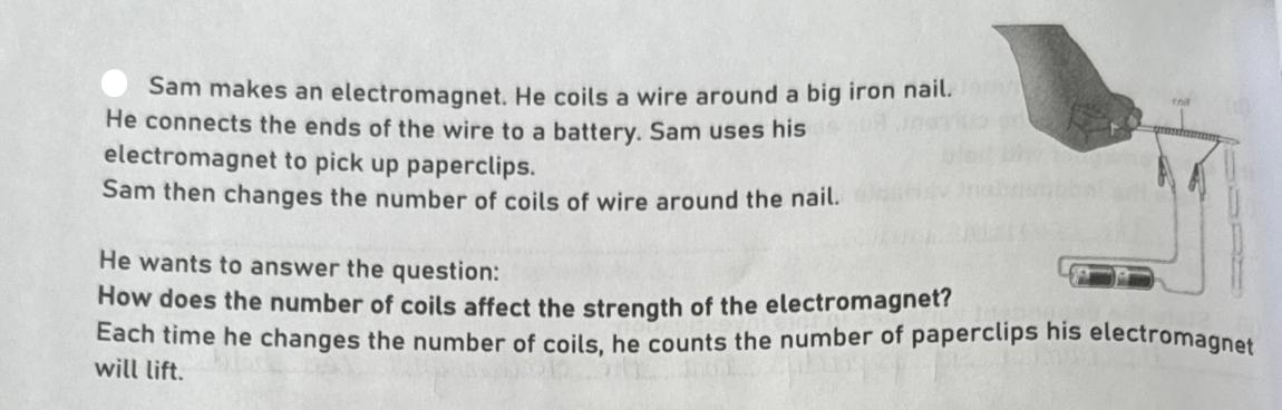 Sam makes an electromagnet. He coils a wire around a big iron nail.com He connects the ends of the wire to a