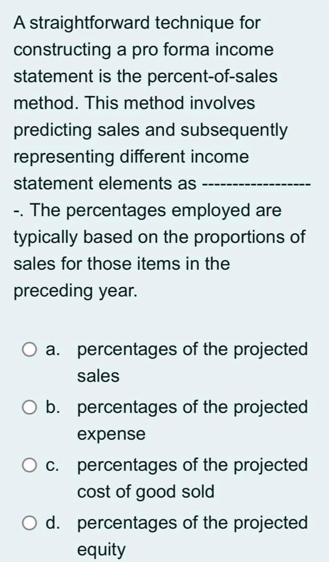 A straightforward technique for constructing a pro forma income statement is the percent-of-sales method.