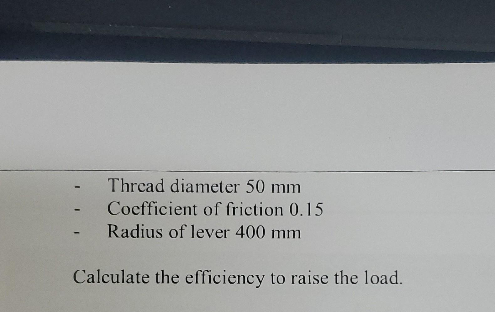 Thread diameter 50 mm Coefficient of friction 0.15 Radius of lever 400 mm Calculate the efficiency to raise