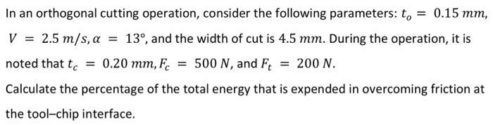 In an orthogonal cutting operation, consider the following parameters: to = 0.15 mm, V = 2.5 m/s, a = 13, and