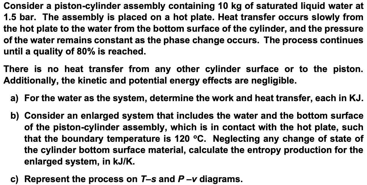 Consider a piston-cylinder assembly containing 10 kg of saturated liquid water at 1.5 bar. The assembly is