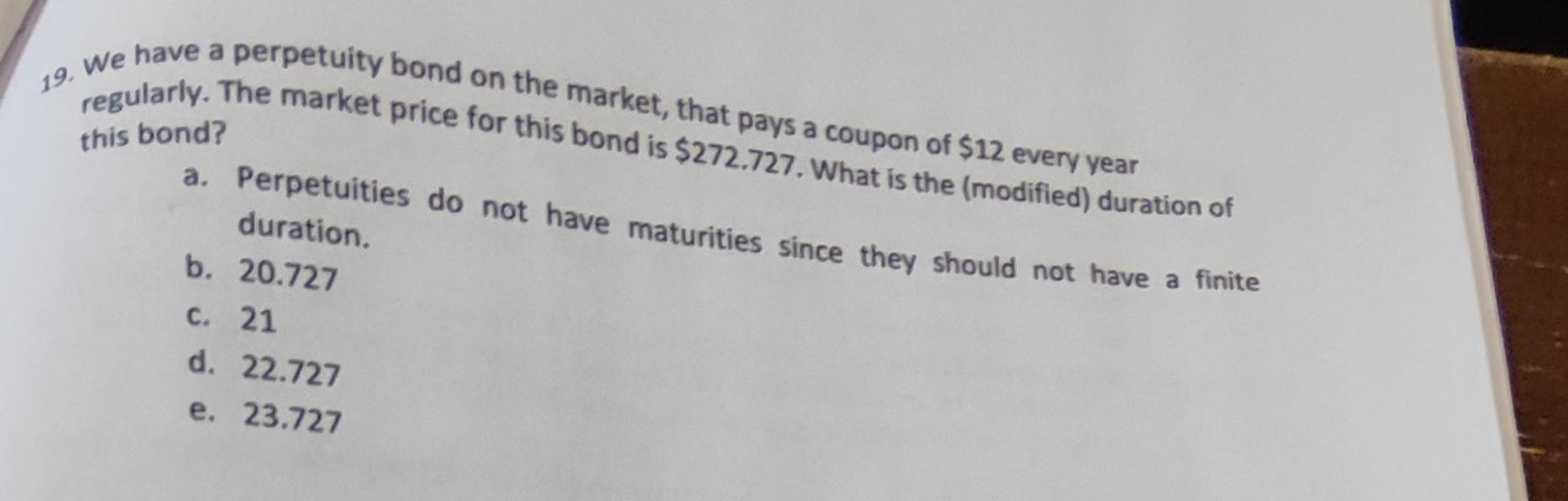 19. We have a perpetuity bond on the market, that pays a coupon of $12 every year regularly. The market price