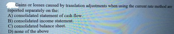 Gains or losses caused by translation adjustments when using the current rate method are reported separately