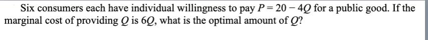 Six consumers each have individual willingness to pay P = 20 - 4Q for a public good. If the marginal cost of