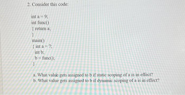 2. Consider this code: int a = 9; int func() {return a; main() {int a = 7; int b; b = func(); a. What value