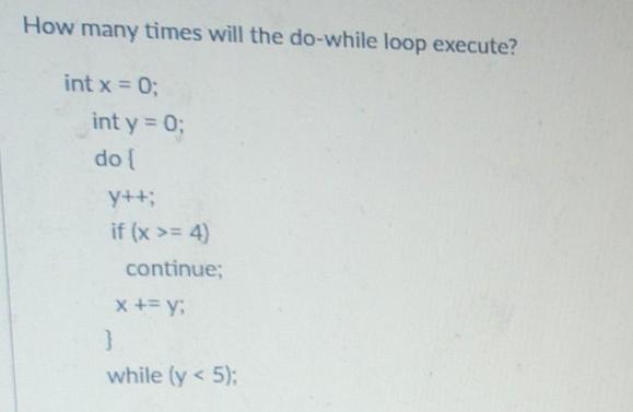 How many times will the do-while loop execute? int x = 0; int y = 0; do { y++; if (x >= 4) continue; x + = y: