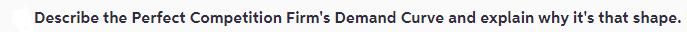 Describe the Perfect Competition Firm's Demand Curve and explain why it's that shape.