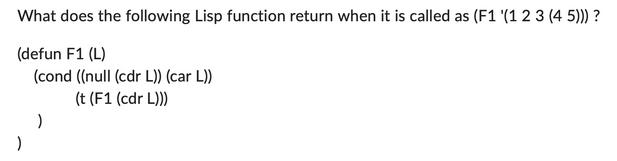 What does the following Lisp function return when it is called as (F1 '(1 2 3 (45))) ? (defun F1 (L) (cond