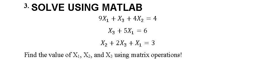 3. SOLVE USING MATLAB 9X + X3 + 4X = 4 X3 + 5X = 6 X + 2X3 + X = 3 Find the value of X, X2, and X3 using