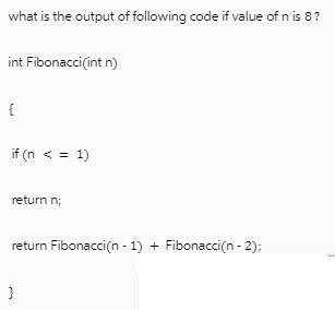 what is the output of following code if value of n is 8? int Fibonacci(int n) { if (n < = 1) return n; return