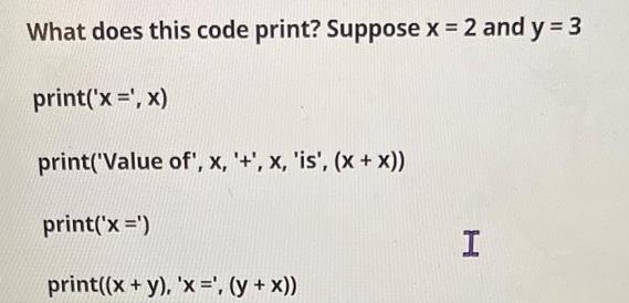 What does this code print? Suppose x = 2 and y = 3 print('x = ',x) print('Value of', x, '+', x, 'is', (x +