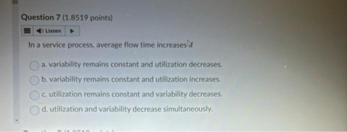 Question 7 (1.8519 points) 4) Listen In a service process, average flow time increases f a. variability