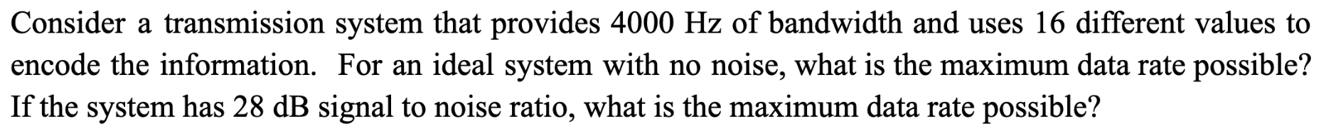 Consider a transmission system that provides 4000 Hz of bandwidth and uses 16 different values to encode the