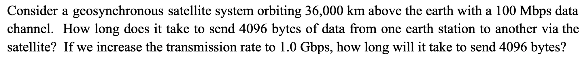 Consider a geosynchronous satellite system orbiting 36,000 km above the earth with a 100 Mbps data channel.