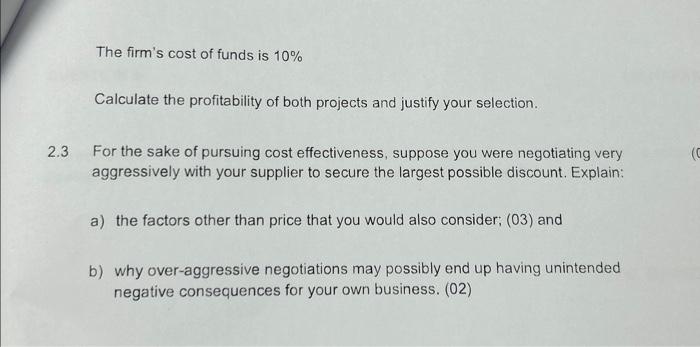The firm's cost of funds is 10% Calculate the profitability of both projects and justify your selection. 2.3