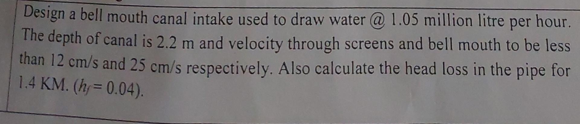 Design a bell mouth canal intake used to draw water @ 1.05 million litre per hour. The depth of canal is 2.2