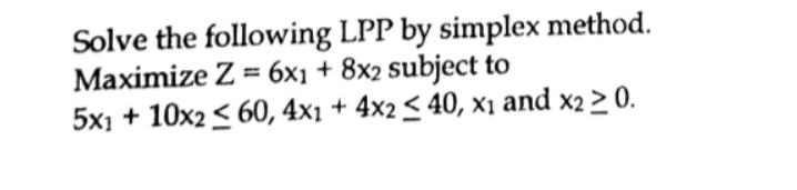 Solve the following LPP by simplex method. Maximize Z = 6x1 + 8x2 subject to 5x1 + 10x2  60, 4x1 + 4x2 40, x