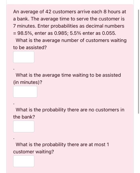 An average of 42 customers arrive each 8 hours at a bank. The average time to serve the customer is 7