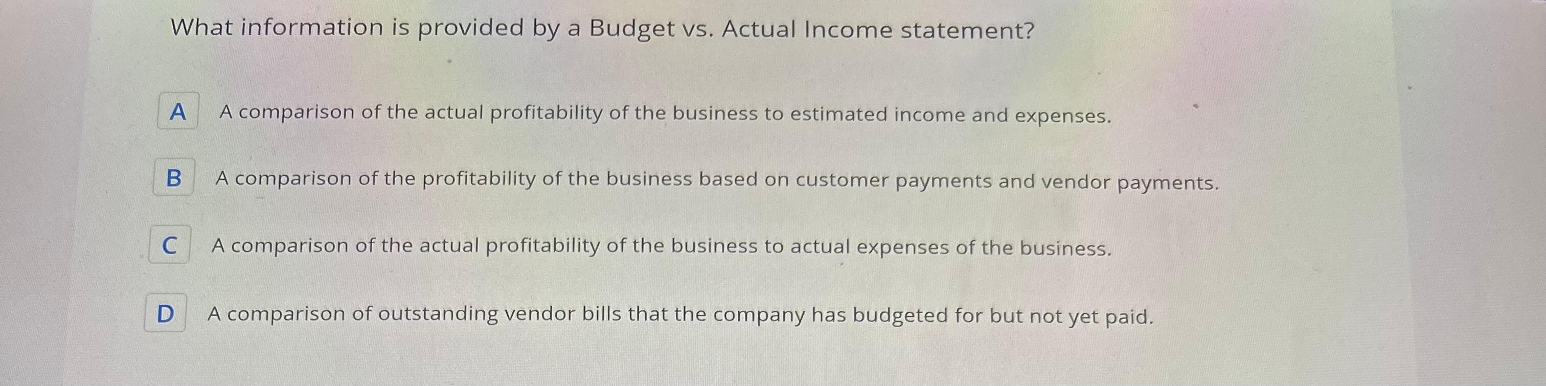 What information is provided by a Budget vs. Actual Income statement? A A comparison of the actual