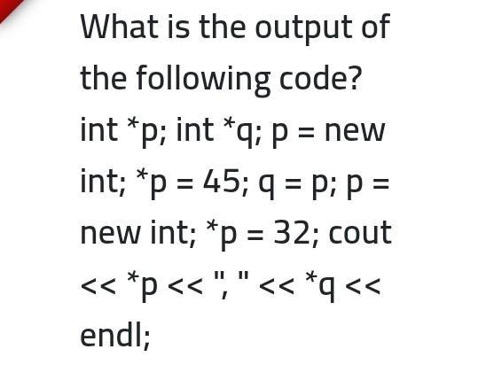 What is the output of the following code? int *p; int *q; p = new int; *p = 45; q = p; p = new int; *p = 32;