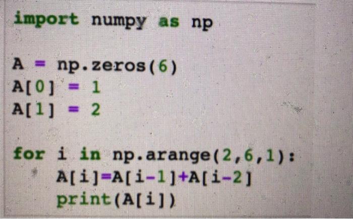 import numpy as np A np.zeros (6) A[0]= 1 A[1] = 2 for i in np.arange (2,6,1): A[i]=A[i-1]+A[i-2] print (A[i])