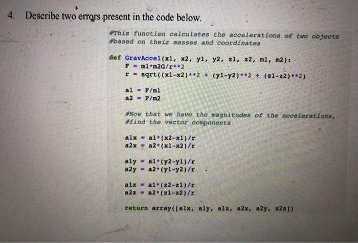 4. Describe two errors present in the code below. #This function calculates the accelerations of two objects