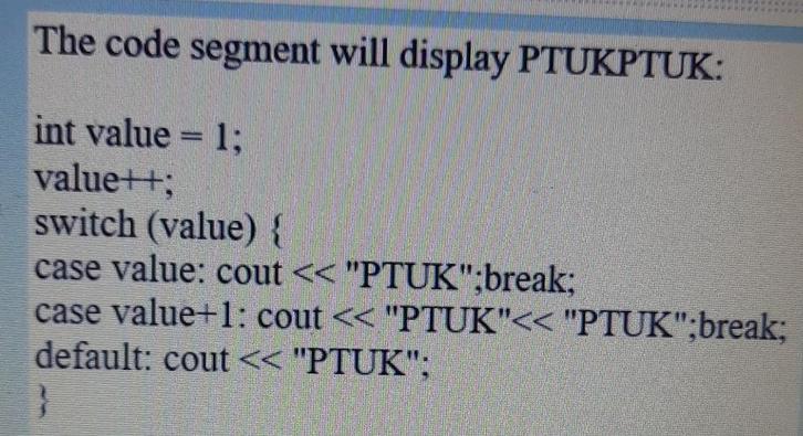 The code segment will display PTUKPTUK: int value = 1; value++; switch (value) { case value: cout < <