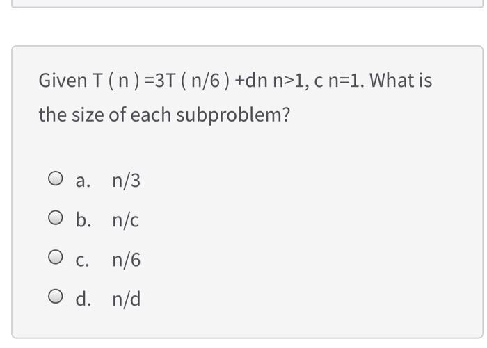 Given T (n) = 3T (n/6) +dn n>1, c n=1. What is the size of each subproblem? a. n/3 O b. n/c O c. n/6 O d. n/d