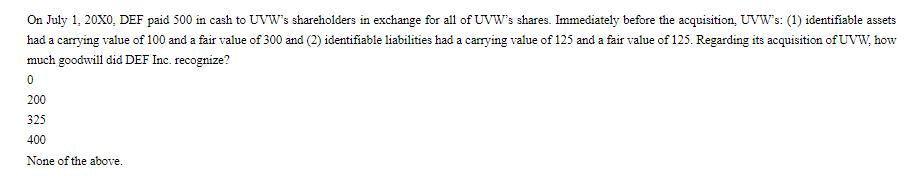 On July 1, 20X0, DEF paid 500 in cash to UVW's shareholders in exchange for all of UVW's shares. Immediately