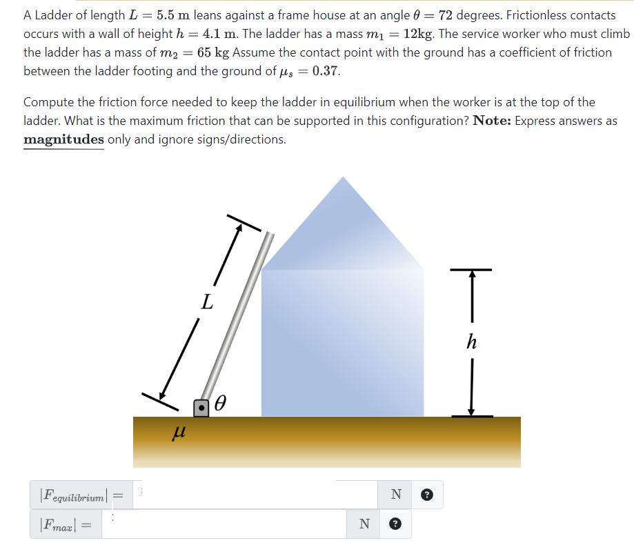 A Ladder of length L = 5.5 m leans against a frame house at an angle 0 = 72 degrees. Frictionless contacts
