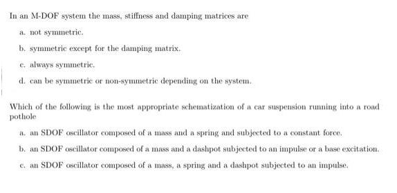 In an M-DOF system the mass, stiffness and damping matrices are a. not symmetric. b. symmetric except for the