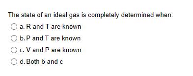 The state of an ideal gas is completely determined when: O a. R and T are known O b. P and T are known O c. V