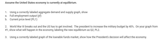 Assume the United States economy is currently at equilibrium. 1. Using a correctly labeled aggregate demand