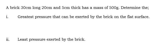A brick 30cm long 20cm and 5cm thick has a mass of 500g. Determine the; i. Greatest pressure that can be