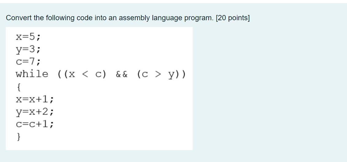 Convert the following code into an assembly language program. [20 points] x=5; y=3; c=7; while ((x < C) &&