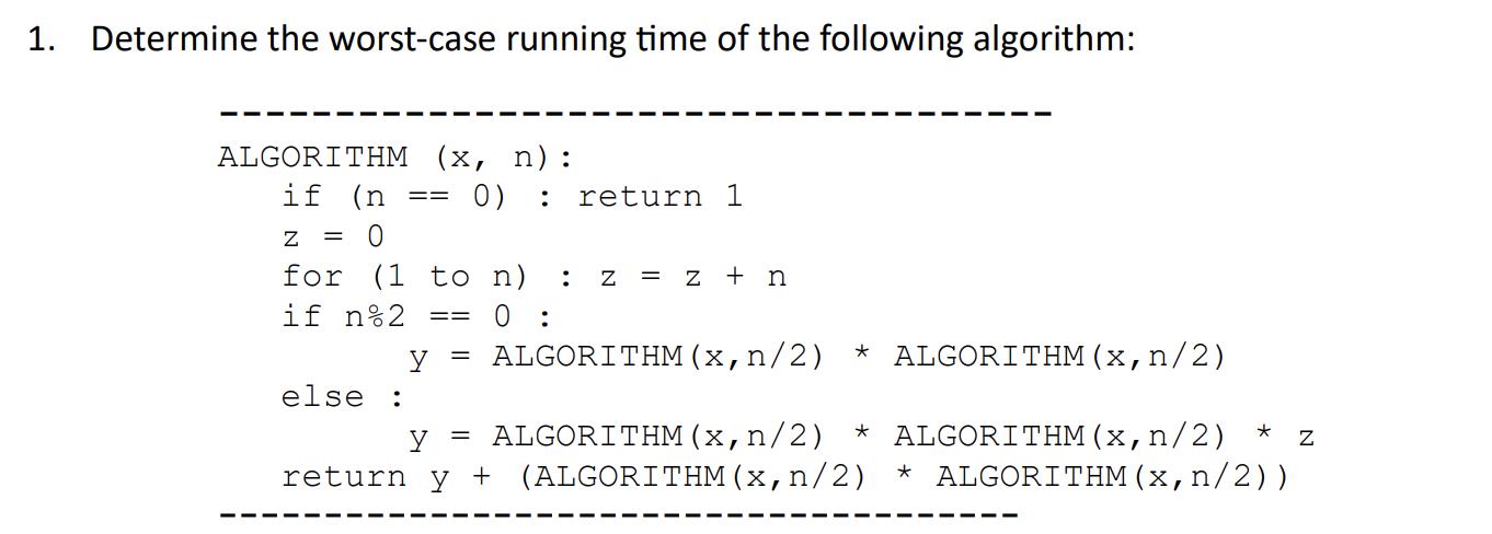1. Determine the worst-case running time of the following algorithm: ALGORITHM (x, n): if (n 0) : z = 0 ==