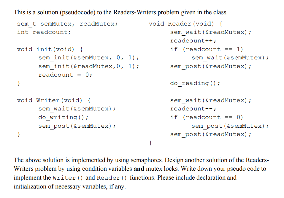 This is a solution (pseudocode) to the Readers-Writers problem given in the class. void Reader (void) { sem_t