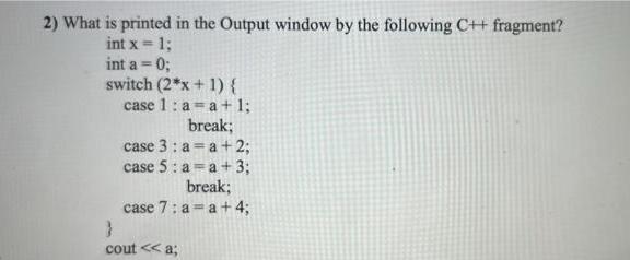 2) What is printed in the Output window by the following C++ fragment? int x = 1; int a = 0; switch (2*x + 1)