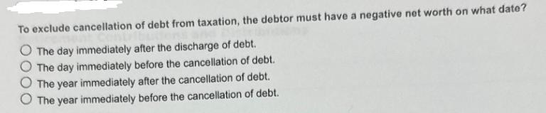 To exclude cancellation of debt from taxation, the debtor must have a negative net worth on what date? The