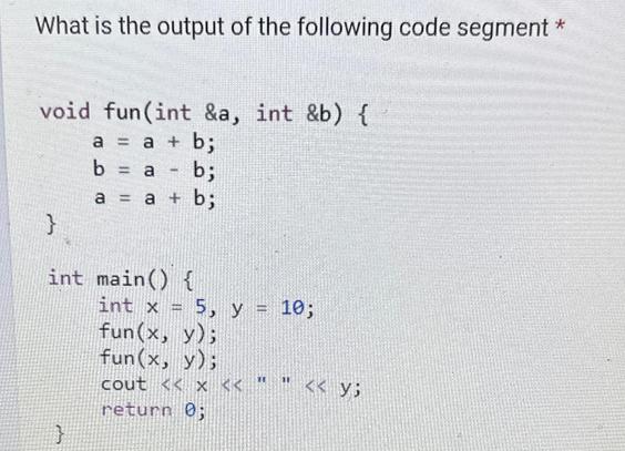 What is the output of the following code segment * void fun (int &a, int &b) { a = a + b; b = a b; a = a + b;