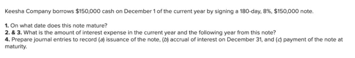 Keesha Company borrows $150,000 cash on December 1 of the current year by signing a 180-day, 8 %, $150,000