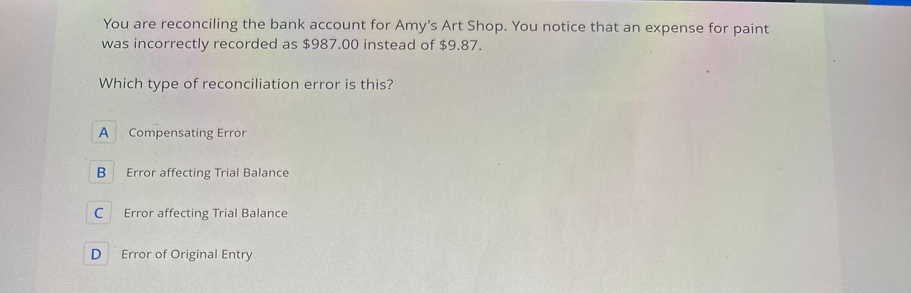 You are reconciling the bank account for Amy's Art Shop. You notice that an expense for paint was incorrectly