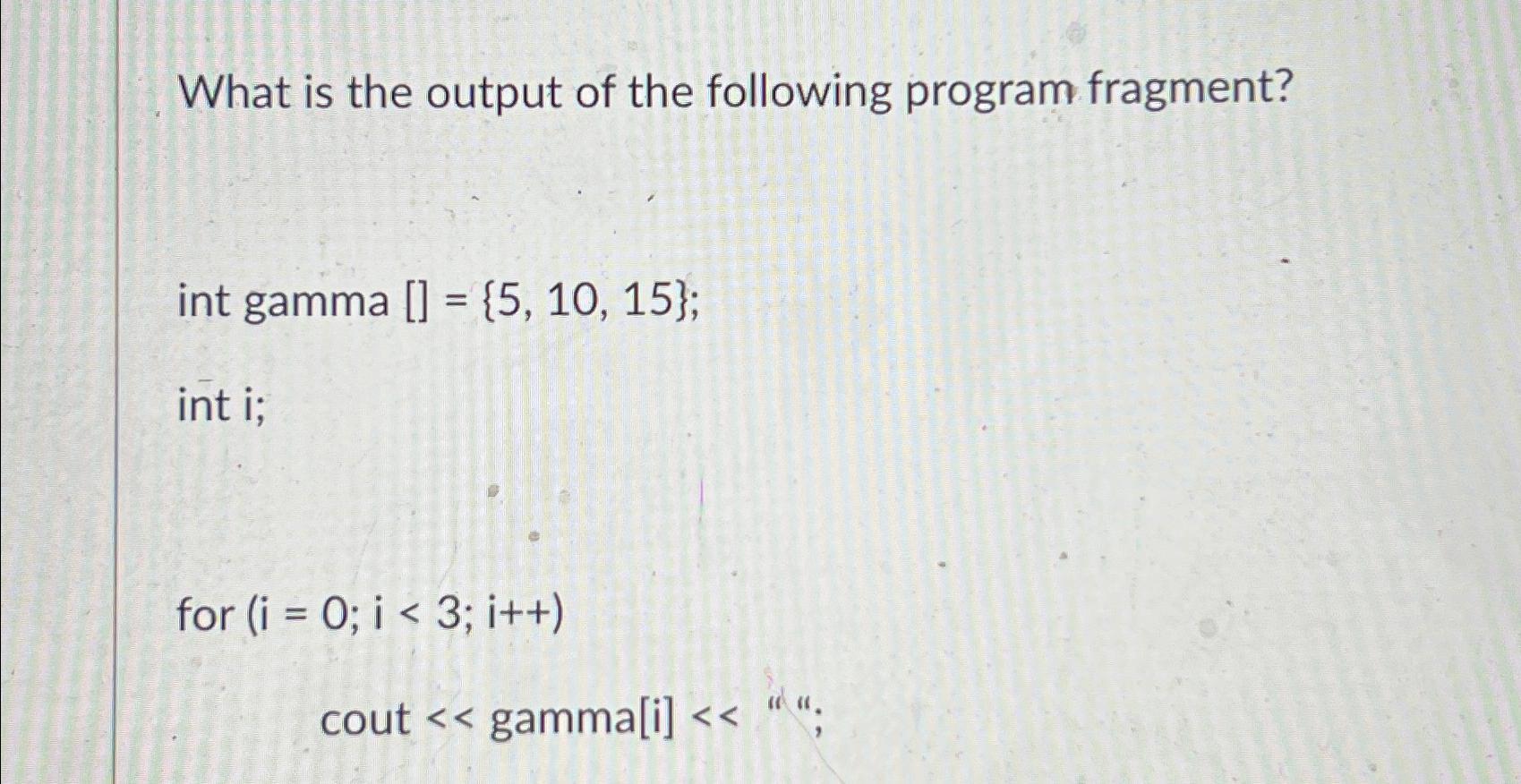 What is the output of the following program fragment? int gamma [] = {5, 10, 15}; int i; for (i = 0; i < 3;