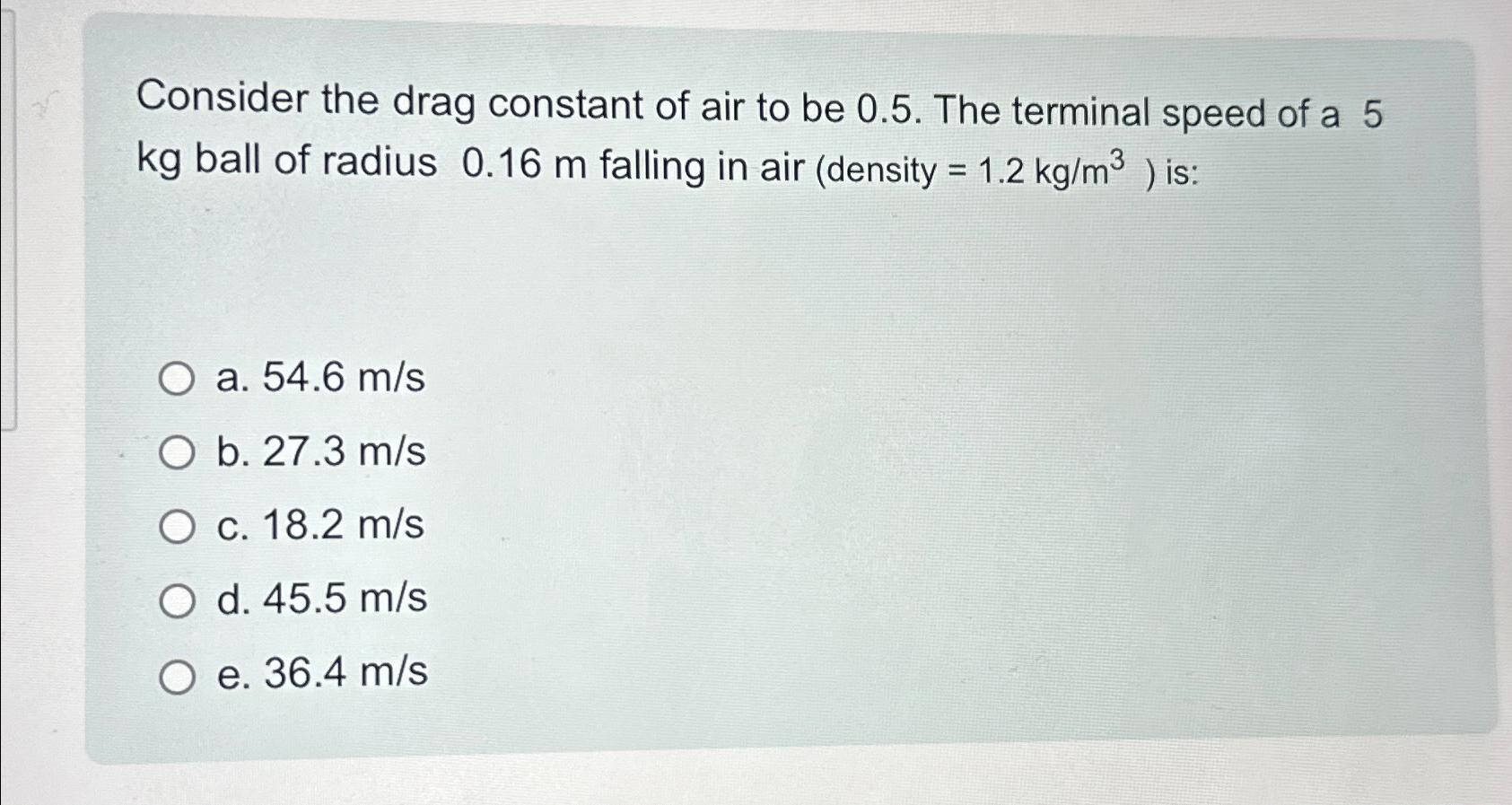 Consider the drag constant of air to be 0.5. The terminal speed of a 5 kg ball of radius 0.16 m falling in