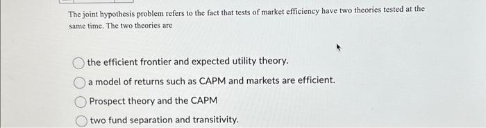 The joint hypothesis problem refers to the fact that tests of market efficiency have two theories tested at