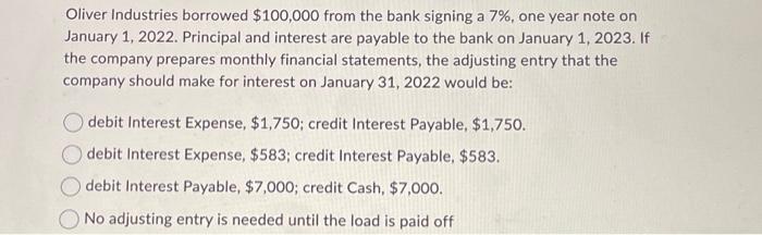 Oliver Industries borrowed $100,000 from the bank signing a 7%, one year note on January 1, 2022. Principal