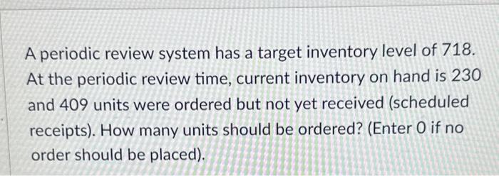 A periodic review system has a target inventory level of 718. At the periodic review time, current inventory