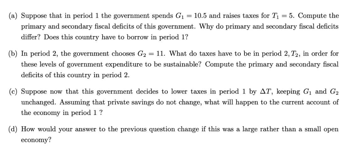 (a) Suppose that in period 1 the government spends G = 10.5 and raises taxes for T = 5. Compute the primary