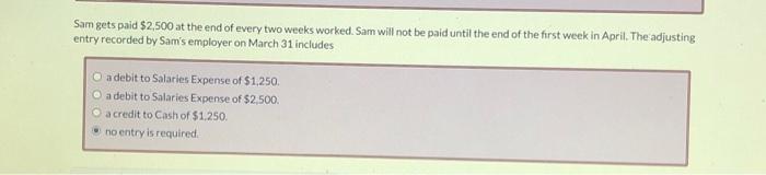 Sam gets paid $2,500 at the end of every two weeks worked. Sam will not be paid until the end of the first