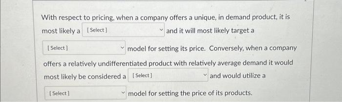 With respect to pricing, when a company offers a unique, in demand product, it is most likely a [Select] and